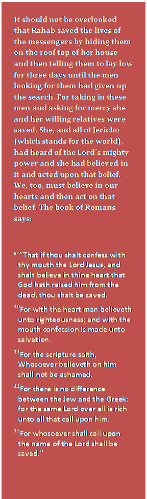 Text Box: It should not be overlooked that Rahab saved the lives of the messengers by hiding them on the roof top of her house and then telling them to lay low for three days until the men looking for them had given up the search. For taking in these men and asking for mercy she and her willing relatives were saved. She, and all of Jericho (which stands for the world), had heard of the Lord’s mighty power and she had believed in it and acted upon that belief.  We, too, must believe in our hearts and then act on that belief. The book of Romans says:    9'”That if thou shalt confess with thy mouth the Lord Jesus, and shalt believe in thine heart that God hath raised him from the dead, thou shalt be saved.  10For with the heart man believeth unto righteousness; and with the mouth confession is made unto salvation.  11For the scripture saith, Whosoever believeth on him shall not be ashamed.  12For there is no difference between the Jew and the Greek: for the same Lord over all is rich unto all that call upon him.  13For whosoever shall call upon the name of the Lord shall be saved.”    